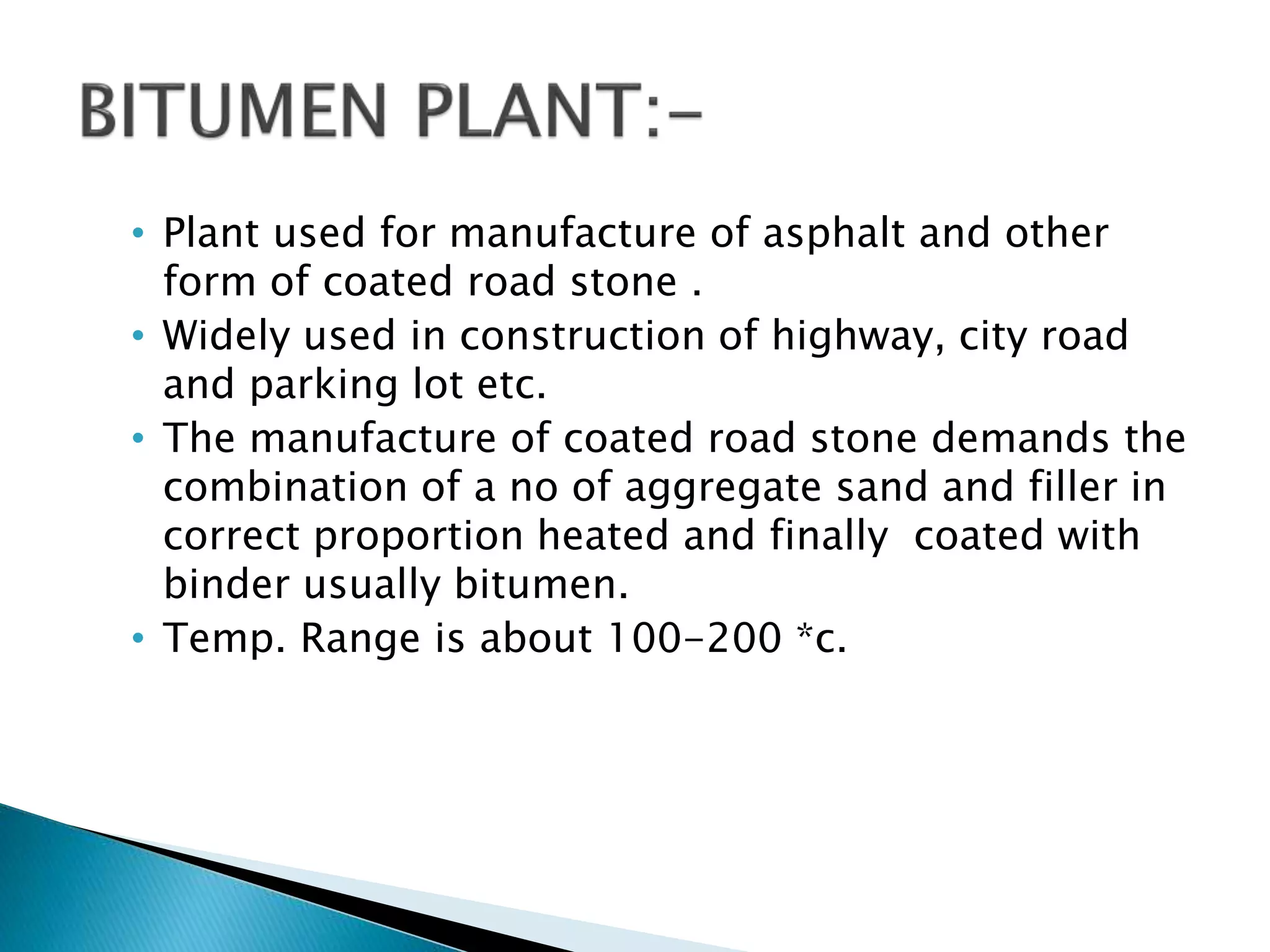 • Plant used for manufacture of asphalt and other
form of coated road stone .
• Widely used in construction of highway, city road
and parking lot etc.
• The manufacture of coated road stone demands the
combination of a no of aggregate sand and filler in
correct proportion heated and finally coated with
binder usually bitumen.
• Temp. Range is about 100-200 *c.
 