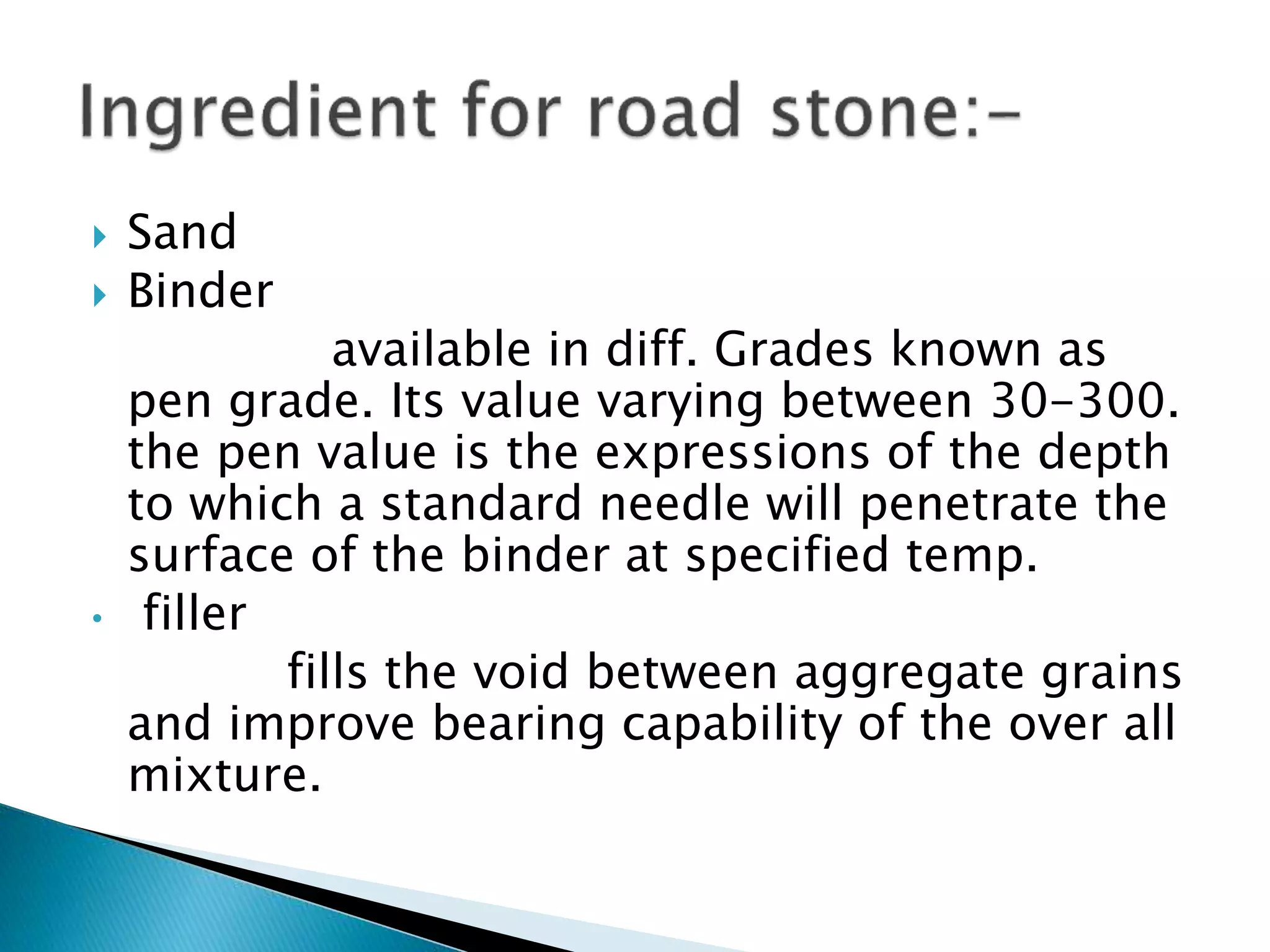  Sand
 Binder
available in diff. Grades known as
pen grade. Its value varying between 30-300.
the pen value is the expressions of the depth
to which a standard needle will penetrate the
surface of the binder at specified temp.
• filler
fills the void between aggregate grains
and improve bearing capability of the over all
mixture.
 