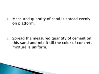 1. Measured quantity of sand is spread evenly
on platform.
2. Spread the measured quantity of cement on
this sand and mix it till the color of concrete
mixture is uniform.
 
