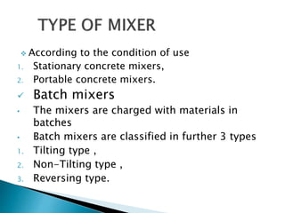 According to the condition of use
1. Stationary concrete mixers,
2. Portable concrete mixers.
 Batch mixers
• The mixers are charged with materials in
batches
• Batch mixers are classified in further 3 types
1. Tilting type ,
2. Non-Tilting type ,
3. Reversing type.
 