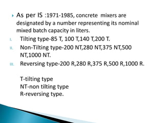  As per IS :1971-1985, concrete mixers are
designated by a number representing its nominal
mixed batch capacity in liters.
I. Tilting type-85 T, 100 T,140 T,200 T.
II. Non-Tilting type-200 NT,280 NT,375 NT,500
NT,1000 NT.
III. Reversing type-200 R,280 R,375 R,500 R,1000 R.
T-tilting type
NT-non tilting type
R-reversing type.
 
