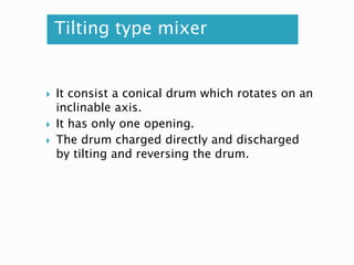 Tilting type mixer
 It consist a conical drum which rotates on an
inclinable axis.
 It has only one opening.
 The drum charged directly and discharged
by tilting and reversing the drum.
 