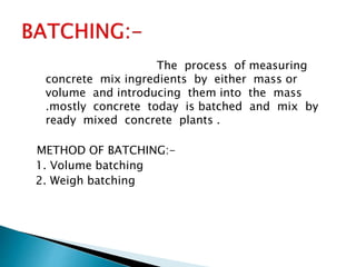 The process of measuring
concrete mix ingredients by either mass or
volume and introducing them into the mass
.mostly concrete today is batched and mix by
ready mixed concrete plants .
METHOD OF BATCHING:-
1. Volume batching
2. Weigh batching
 