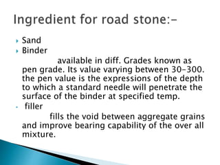  Sand
 Binder
available in diff. Grades known as
pen grade. Its value varying between 30-300.
the pen value is the expressions of the depth
to which a standard needle will penetrate the
surface of the binder at specified temp.
• filler
fills the void between aggregate grains
and improve bearing capability of the over all
mixture.
 