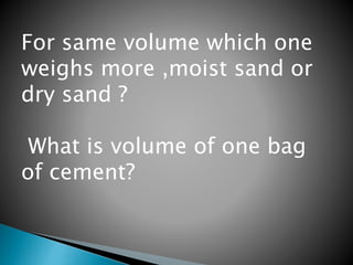 For same volume which one
weighs more ,moist sand or
dry sand ?
What is volume of one bag
of cement?
 