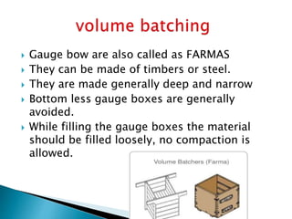  Gauge bow are also called as FARMAS
 They can be made of timbers or steel.
 They are made generally deep and narrow
 Bottom less gauge boxes are generally
avoided.
 While filling the gauge boxes the material
should be filled loosely, no compaction is
allowed.
 