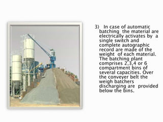 3) In case of automatic
batching the material are
electrically activates by a
single switch and
complete autographic
record are made of the
weight of each material.
The batching plant
comprises 2,3,4 or 6
compartment bins of
several capacities. Over
the conveyer belt the
weigh batchers
discharging are provided
below the bins.
 