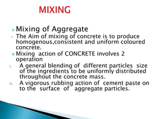 Mixing of Aggregate
• The Aim of mixing of concrete is to produce
homogenous,consistent and uniform coloured
concrete.
 Mixing action of CONCRETE involves 2
operation
i. A general blending of different particles size
of the ingredients to be uniformly distributed
throughout the concrete mass.
ii. A vigorous rubbing action of cement paste on
to the surface of aggregate particles.
 