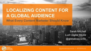 LOCALIZING CONTENT FOR
A GLOBAL AUDIENCE
What Every Content Marketer Should Know
Sarah Mitchell
Lush Digital Media
@globalcopywrite
@globalcopywrite • #CMWorld
 