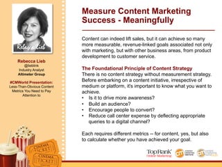 Rebecca Lieb
Rebecca Lieb
@lieblink
Industry Analyst
Altimeter Group
#CMWorld Presentation:
Less-Than-Obvious Content
Metrics You Need to Pay
Attention to
Measure Content Marketing
Success - Meaningfully
Content can indeed lift sales, but it can achieve so many
more measurable, revenue-linked goals associated not only
with marketing, but with other business areas, from product
development to customer service.
The Foundational Principle of Content Strategy
There is no content strategy without measurement strategy.
Before embarking on a content initiative, irrespective of
medium or platform, it's important to know what you want to
achieve.
•  Is it to drive more awareness?
•  Build an audience?
•  Encourage people to convert?
•  Reduce call center expense by deflecting appropriate
queries to a digital channel?
Each requires different metrics -- for content, yes, but also
to calculate whether you have achieved your goal.
 