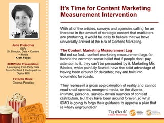 Julie Fleischer
Julie Fleischer
@jfly
Sr. Director, Data + Content
+ Media
Kraft Foods
#CMWorld Presentation:
Leveraging First-Party Data
From Content & the Impact on
Digital ROI
Favorite Movie:
Cinema Paradiso
It’s Time for Content Marketing
Measurement Intervention
With all of the articles, surveys and agencies calling for an
increase in the amount of strategic content that marketers
are producing, it would be easy to believe that we have
universally arrived at the Era of Content Marketing.
The Content Marketing Measurement Lag
But not so fast…content marketing measurement lags far
behind the common sense belief that if people don’t pay
attention to it, they can’t be persuaded by it. Marketing Mix
Models, while painfully flawed, have the solid advantage of
having been around for decades; they are built into
volumetric forecasts.
They represent a gross approximation of reality and cannot
read small spends, emergent media, or the diverse,
intimate, personal, service- driven nuances of content
distribution, but they have been around forever, so what
CMO is going to forgo their guidance to approve a plan that
is wholly ungrounded?
 