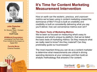 Julie Fleischer
Julie Fleischer
@jfly
Sr. Director, Data + Content
+ Media
Kraft Foods
#CMWorld Presentation:
Leveraging First-Party Data
From Content & the Impact on
Digital ROI
Favorite Movie:
Cinema Paradiso
It’s Time for Content Marketing
Measurement Intervention
How on earth can the esoteric, precious, and unproven
metrics we’ve been using in content marketing unseed the
dominance of Mix? If trust is built on credibility and
credibility is built on consistently delivering what you say
you’ll deliver, how can convenience metrics ever win?
The Basic Tests of Marketing Metrics
We’ve been so focused on measuring what’s easy to
measure and what’s unique by platform, that we’ve failed
the basic tests of marketing metrics: Do they measure what
we really need to know? Are they material? Can they
predictably guide our businesses?
The most important thing you can do as a content marketer
is determine what measurements are critical in driving
spending decisions at your company and then build an
analytic methodology that answers it for content.
 