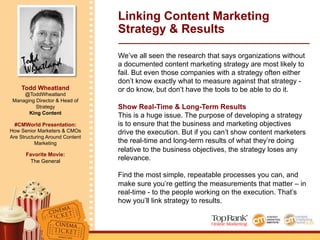 Todd
Wheatland
Todd Wheatland
@ToddWheatland
Managing Director & Head of
Strategy
King Content
#CMWorld Presentation:
How Senior Marketers & CMOs
Are Structuring Around Content
Marketing
Favorite Movie:
The General
Linking Content Marketing
Strategy & Results
We’ve all seen the research that says organizations without
a documented content marketing strategy are most likely to
fail. But even those companies with a strategy often either
don’t know exactly what to measure against that strategy -
or do know, but don’t have the tools to be able to do it.
Show Real-Time & Long-Term Results
This is a huge issue. The purpose of developing a strategy
is to ensure that the business and marketing objectives
drive the execution. But if you can’t show content marketers
the real-time and long-term results of what they’re doing
relative to the business objectives, the strategy loses any
relevance.
Find the most simple, repeatable processes you can, and
make sure you’re getting the measurements that matter – in
real-time - to the people working on the execution. That’s
how you’ll link strategy to results.
 