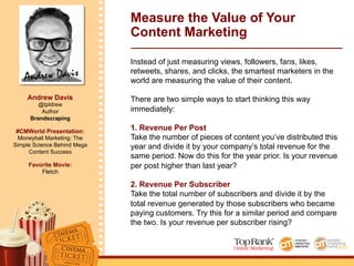 Andrew Davis
Andrew Davis
@tpldrew
Author
Brandscraping
#CMWorld Presentation:
Moneyball Marketing: The
Simple Science Behind Mega
Content Success
Favorite Movie:
Fletch
Measure the Value of Your
Content Marketing
Instead of just measuring views, followers, fans, likes,
retweets, shares, and clicks, the smartest marketers in the
world are measuring the value of their content.
There are two simple ways to start thinking this way
immediately:
1. Revenue Per Post
Take the number of pieces of content you’ve distributed this
year and divide it by your company’s total revenue for the
same period. Now do this for the year prior. Is your revenue
per post higher than last year?
2. Revenue Per Subscriber
Take the total number of subscribers and divide it by the
total revenue generated by those subscribers who became
paying customers. Try this for a similar period and compare
the two. Is your revenue per subscriber rising?
 