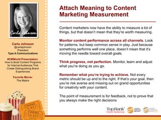 Carla Johnson
Carla Johnson
@carlajohnson
President
Type A Communications
#CMWorld Presentation:
How to Build Content Programs
for Internal Audiences That
Create Distinguishing Brand
Experiences
Favorite Movie:
The Matrix
Attach Meaning to Content
Marketing Measurement
Content marketers now have the ability to measure a lot of
things, but that doesn’t mean that they’re worth measuring.
Monitor content performance across all channels. Look
for patterns, but keep common sense in play. Just because
something performs well one place, doesn’t mean that it’s
moving the needle toward overall goals.
Think progress, not perfection. Monitor, learn and adjust
what you’re doing as you go.
Remember what you’re trying to achieve. Not every
metric should be up and to the right. If that’s your goal, then
you’re risk averse and missing out on grand opportunities
for creativity with your content.
The point of measurement is for feedback, not to prove that
you always make the right decisions
 