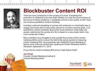 Joe Pulizzi
Blockbuster Content ROI
There are many contributors to the success of a movie. Everything from
production to marketing to the story itself. Whether you view the movie industry as
the pursuit of artistic excellence, a capitalistic venture to earn profits, or both, there
are numerous parallels to content marketing.
Investing in planned storytelling to connect with audiences in a meaningful way, to
engage and inspire them to take action relevant to a brand’s business goals, is an
essential for content marketing. Beyond the movie premieres, ticket sales and
awards, determining the success of a film is based on a very simple metric; how
much money did it make?
Many marketers have struggled to truly quantify the success of their content
marketing efforts and to uncover the behind the scenes secrets to measuring
content marketing ROI, we’ve partnered with TopRank® Online Marketing to
feature some of the top content stars speaking at Content Marketing World in
Cleveland, September 8-11, 2015.
It’s go time for content marketing ROI and our triple feature finale!
Joe Pulizzi
Founder, Content Marketing Institute &
Content Marketing World
 