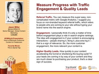 Jason Miller
Jason Miller
@JasonMillerCA
Senior Manager, Global Content
Marketing
LinkedIn
#CMWorld Presentation:
How to Effectively Outsource
Content to Freelancers
Favorite Movie:
This is Spinal Tap
Measure Progress with Traffic
Engagement & Quality Leads
Referral Traffic. You can measure this super easy, non-
complicated metric with Google Analytics. I suggest you
focus on non-branded keyword referral traffic, which refers
to people who are coming to your site without typing your
brand name into the search engine.
Engagement. I personally think it’s only a matter of time
before engagement plays a role in search engine rankings.
The idea with engagement is if your content is encouraging
interactions – people sharing it, liking it, plus-one-ing it –
that is a sign of relevance. So, the more customer
engagement, the more relevant your content is.
Higher Quality Leads. How quickly is your content
accelerating the funnel or shortening the buying cycle? If
your leads are coming in by way of your content and they
are much closer to purchasing your product, that’s a clear
sign of success.
 