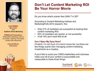 Lee Odden
Lee Odden
@leeodden
CEO
TopRank Online Marketing
#CMWorld Presentation:
Participation Marketing: How to
Co-Create, Optimize & Socialize
Content with Influencers
Favorite Movie:
Braveheart
Don’t Let Content Marketing ROI
Be Your Horror Movie
Do you know what’s scarier than SAW 7 in 3D?
According to Content Marketing Institute and
MarketingProfs 2014 research, this:
•  Only 21% of marketers are successful at tracking their
content marketing ROI
•  64% of marketers are neutral, or not successful
•  A full 15% don’t track ROI at all
Can I Open My Eyes Now?
I’ll admit, I’m not much of a horror movie fan, but there are
few things scarier than managing content marketing
investments as a mystery.
If you’d like to avoid your CMO's leatherface and chainsaw,
make sure all of your content is accountable and
measurable to these three things:
 