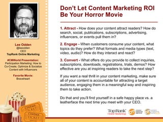 Lee Odden
Lee Odden
@leeodden
CEO
TopRank Online Marketing
#CMWorld Presentation:
Participation Marketing: How to
Co-Create, Optimize & Socialize
Content with Influencers
Favorite Movie:
Braveheart
Don’t Let Content Marketing ROI
Be Your Horror Movie
1. Attract - How does your content attract readers? How do
search, social, publications, subscriptions, advertising,
influencers, or events pull them in?
2. Engage - When customers consume your content, what
topics do they prefer? What formats and media types (text,
video, audio)? How do they interact and react?
3. Convert - What offers do you provide to collect inquiries,
subscriptions, downloads, registrations, trials, demos? How
effective are you at inspiring readers to take the next step?
If you want a real thrill in your content marketing, make sure
all of your content is accountable for attracting a target
audience, engaging them in a meaningful way and inspiring
them to take action.
Do that and you’ll find yourself in a safe happy place vs. a
leatherface the next time you meet with your CEO.
 