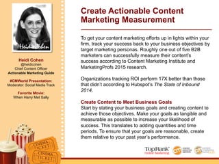 Heidi Cohen
Heidi Cohen
@heidicohen
Chief Content Officer
Actionable Marketing Guide
#CMWorld Presentation:
Moderator: Social Media Track
Favorite Movie:
When Harry Met Sally
Create Actionable Content
Marketing Measurement
To get your content marketing efforts up in lights within your
firm, track your success back to your business objectives by
target marketing personas. Roughly one out of five B2B
marketers can successfully measure their content’s
success according to Content Marketing Institute and
MarketingProfs 2015 research.
Organizations tracking ROI perform 17X better than those
that didn’t according to Hubspot’s The State of Inbound
2014.
Create Content to Meet Business Goals
Start by stating your business goals and creating content to
achieve those objectives. Make your goals as tangible and
measurable as possible to increase your likelihood of
success. This translates to adding quantities and time
periods. To ensure that your goals are reasonable, create
them relative to your past year’s performance.
 