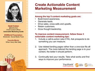 Heidi Cohen
Heidi Cohen
@heidicohen
Chief Content Officer
Actionable Marketing Guide
#CMWorld Presentation:
Moderator: Social Media Track
Favorite Movie:
When Harry Met Sally
Create Actionable Content
Marketing Measurement
Among the top 5 content marketing goals are:
•  Build brand awareness.
•  Generate leads.
•  Drive sales, cross-sells and upsells.
•  Retain customers.
•  Grow thought leadership.
To improve content measurement, follow these 3
actionable content marketing tips:
1.  Include a call-to-action (aka CTA). Ask prospects to do
something you can measure.
2.  Use related landing pages rather than a one-size fits all
approach. The more tailored the landing page is to your
content, the better it should perform.
3.  Continually test your results. Take what works and find
ways to improve your performance.
 