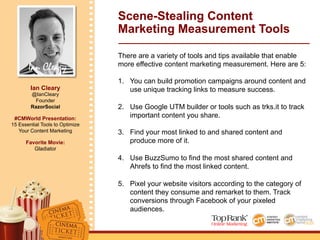 Ian Cleary
Ian Cleary
@IanCleary
Founder
RazorSocial
#CMWorld Presentation:
15 Essential Tools to Optimize
Your Content Marketing
Favorite Movie:
Gladiator
Scene-Stealing Content
Marketing Measurement Tools
There are a variety of tools and tips available that enable
more effective content marketing measurement. Here are 5:
1.  You can build promotion campaigns around content and
use unique tracking links to measure success.
2.  Use Google UTM builder or tools such as trks.it to track
important content you share.
3.  Find your most linked to and shared content and
produce more of it.
4.  Use BuzzSumo to find the most shared content and
Ahrefs to find the most linked content.
5.  Pixel your website visitors according to the category of
content they consume and remarket to them. Track
conversions through Facebook of your pixeled
audiences.
 