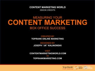 CONTENT MARKETING WORLD
EBOOK CREDITS
MEASURING YOUR
CONTENT MARKETING
BOX OFFICE SUCCESS
DESIGNED BY
JOSEPH “JK” KALINOWSKI
CREATED BY
TOPRANK ONLINE MARKETING
VISIT
CONTENTMARKETINGWORLD.COM
•••
TOPRANKMARKETING.COM
 