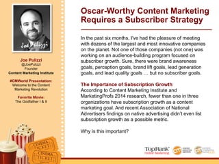 Joe Pulizzi
Joe Pulizzi
@JoePulizzi
Founder
Content Marketing Institute
#CMWorld Presentation:
Welcome to the Content
Marketing Revolution
Favorite Movie:
The Godfather I & II
Oscar-Worthy Content Marketing
Requires a Subscriber Strategy
In the past six months, I've had the pleasure of meeting
with dozens of the largest and most innovative companies
on the planet. Not one of those companies (not one) was
working on an audience-building program focused on
subscriber growth. Sure, there were brand awareness
goals, perception goals, brand lift goals, lead generation
goals, and lead quality goals … but no subscriber goals.
The Importance of Subscription Growth
According to Content Marketing Institute and
MarketingProfs 2014 research, fewer than one in three
organizations have subscription growth as a content
marketing goal. And recent Association of National
Advertisers findings on native advertising didn’t even list
subscription growth as a possible metric.
Why is this important?
 