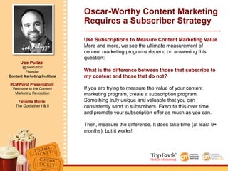 Joe Pulizzi
Joe Pulizzi
@JoePulizzi
Founder
Content Marketing Institute
#CMWorld Presentation:
Welcome to the Content
Marketing Revolution
Favorite Movie:
The Godfather I & II
Use Subscriptions to Measure Content Marketing Value
More and more, we see the ultimate measurement of
content marketing programs depend on answering this
question:
What is the difference between those that subscribe to
my content and those that do not?
If you are trying to measure the value of your content
marketing program, create a subscription program.
Something truly unique and valuable that you can
consistently send to subscribers. Execute this over time,
and promote your subscription offer as much as you can.
Then, measure the difference. It does take time (at least 9+
months), but it works!
Oscar-Worthy Content Marketing
Requires a Subscriber Strategy
 