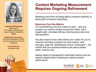 Jeannine
Rossignol
Jeannine Rossignol
@j9rossignol
Vice President, Marketing for
Large Enterprise Operations
Xerox
#CMWorld Presentation:
How Senior Marketers & CMOs
Are Structuring Around Content
Marketing
Favorite Movie:
Charlotte’s Web
Content Marketing Measurement
Requires Ongoing Refinement
Marketing went from not being able to measure anything, to
being able to measure everything.
Determine Your Key Metrics
It is overwhelming, but pick a place to start… pick one
question you want to answer and go from there. Get it
roughly right, and keep refining. Continuously evolve and
add questions.
You also need to know what metrics are “useful” for you to
measure and keep a program on track (opens, click-
throughs, page hits, likes/tweets) versus “meaningful” – the
metrics that your business leaders care about (closed
deals, revenue, etc).
Always report to management meaningful metrics and use
tactical insights within marketing to improve content
performance.
 