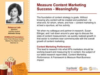 Rebecca Lieb
Rebecca Lieb
@lieblink
Industry Analyst
Altimeter Group
#CMWorld Presentation:
Less-Than-Obvious Content
Metrics You Need to Pay
Attention to
Measure Content Marketing
Success - Meaningfully
The foundation of content strategy is goals. Without
knowing why content will be created and published -- to
what end, for whom, where, and how -- content marketing is
at best a spurious, ad hoc activity.
Yet when my colleague and partner-in-research, Susan
Etlinger, and I sat down around a year ago to discuss the
state of content measurement, we quickly realized growth in
that sector is nowhere near commensurate with the overall
growth of content marketing.
Content Marketing Performance
This lead to research into what KPIs marketers should be
working toward and measuring for in content, the subject of
our latest research report titled, Content Marketing
Performance: A Framework to Measure Real Business
Impact.
 