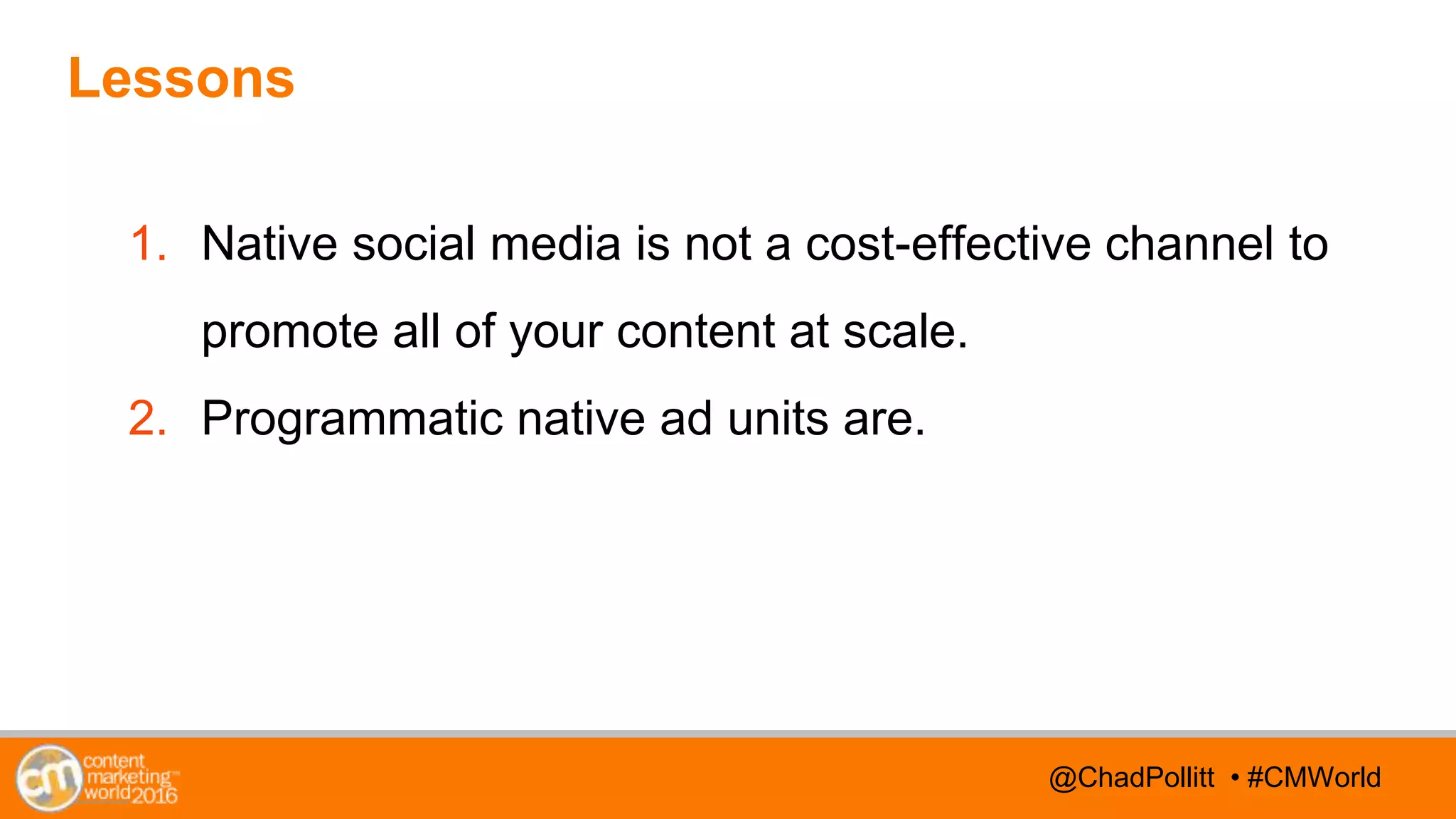 @TwitterHandle • #CMWorld@TwitterHandle • #CMWorld@ChadPollitt • #CMWorld
Lessons
1. Native social media is not a cost-effective channel to
promote all of your content at scale.
2. Programmatic native ad units are.
 