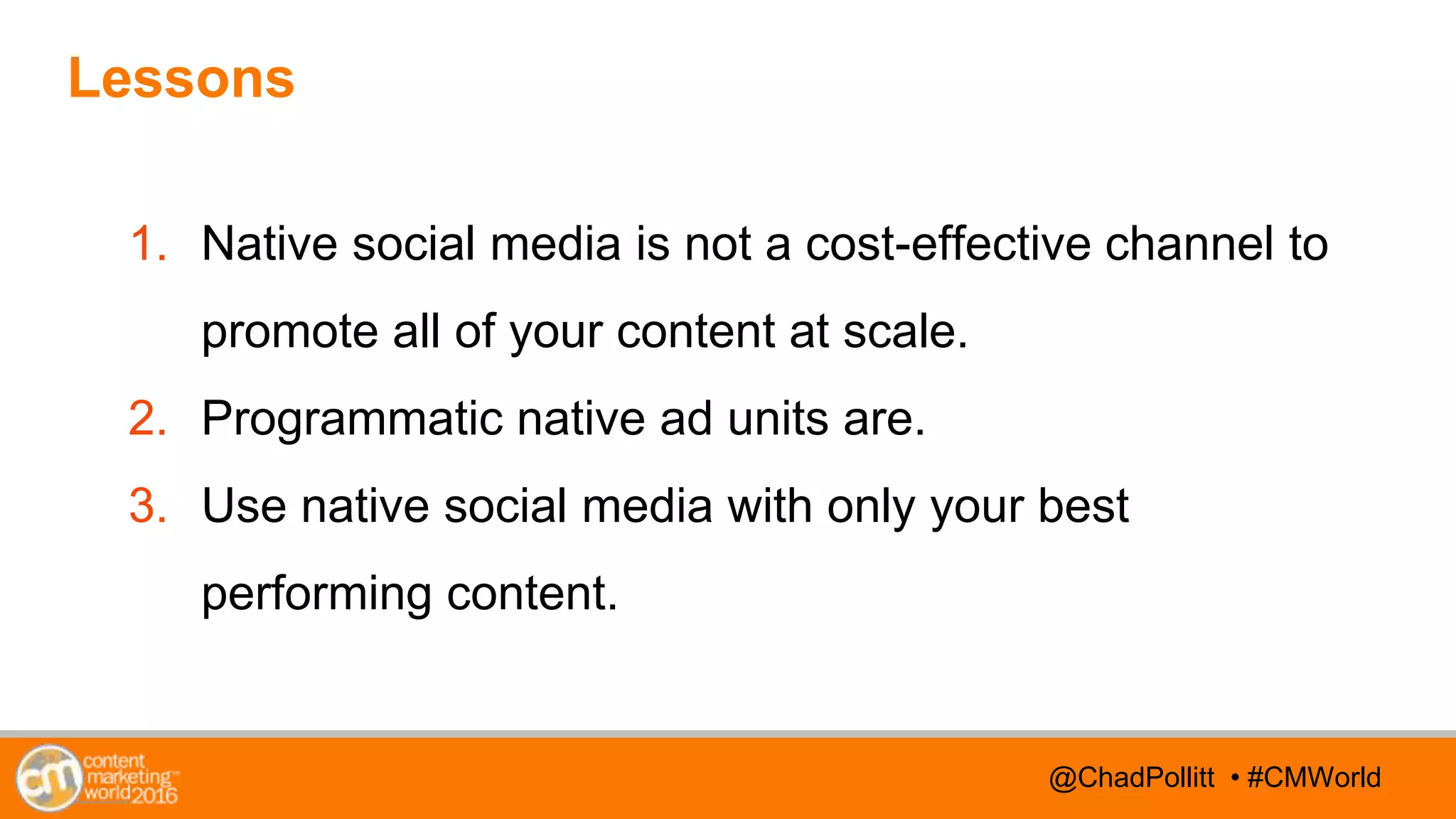 @TwitterHandle • #CMWorld@TwitterHandle • #CMWorld@ChadPollitt • #CMWorld
Lessons
1. Native social media is not a cost-effective channel to
promote all of your content at scale.
2. Programmatic native ad units are.
3. Use native social media with only your best
performing content.
 