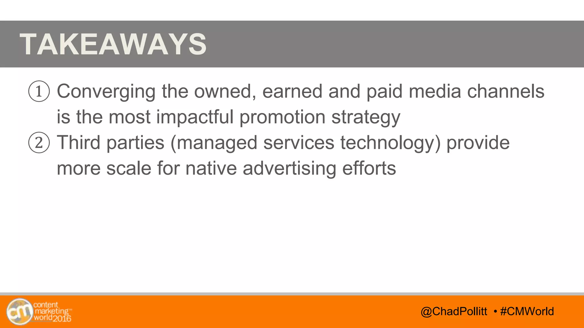 @TwitterHandle • #CMWorld
AGENDA
@TwitterHandle • #CMWorld
TAKEAWAYS
① Converging the owned, earned and paid media channels
is the most impactful promotion strategy
② Third parties (managed services technology) provide
more scale for native advertising efforts
@ChadPollitt • #CMWorld
 