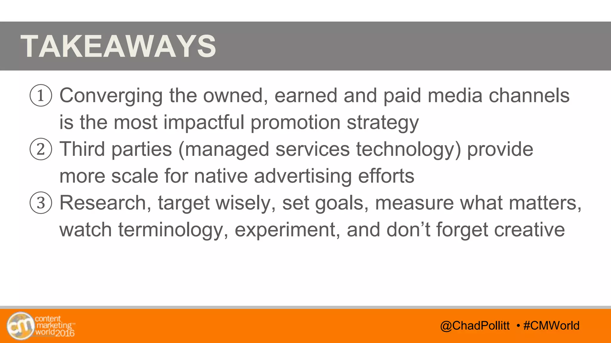 @TwitterHandle • #CMWorld
AGENDA
@TwitterHandle • #CMWorld
TAKEAWAYS
① Converging the owned, earned and paid media channels
is the most impactful promotion strategy
② Third parties (managed services technology) provide
more scale for native advertising efforts
③ Research, target wisely, set goals, measure what matters,
watch terminology, experiment, and don’t forget creative
@ChadPollitt • #CMWorld
 