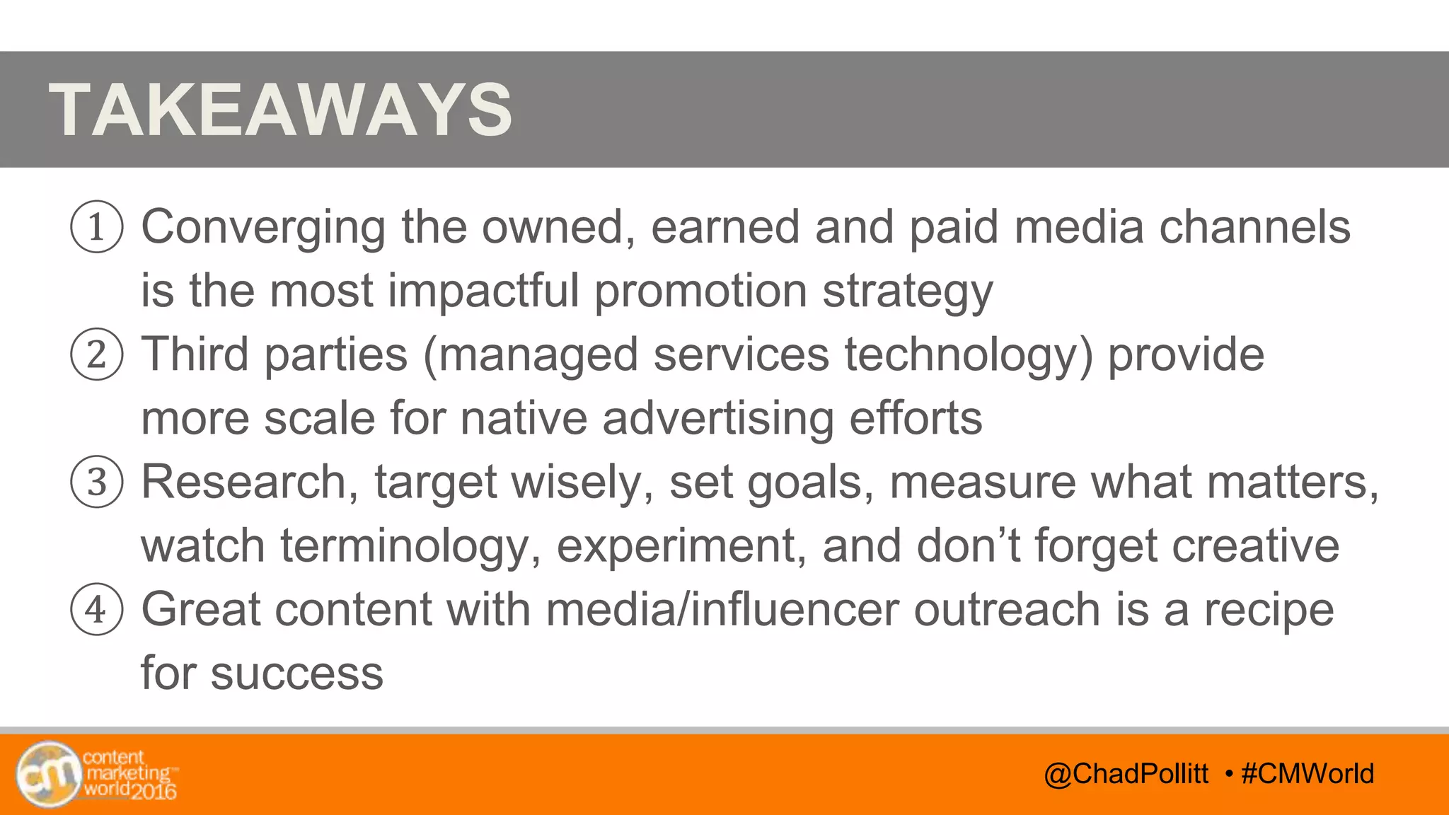 @TwitterHandle • #CMWorld
AGENDA
@TwitterHandle • #CMWorld
TAKEAWAYS
① Converging the owned, earned and paid media channels
is the most impactful promotion strategy
② Third parties (managed services technology) provide
more scale for native advertising efforts
③ Research, target wisely, set goals, measure what matters,
watch terminology, experiment, and don’t forget creative
④ Great content with media/influencer outreach is a recipe
for success
@ChadPollitt • #CMWorld
 
