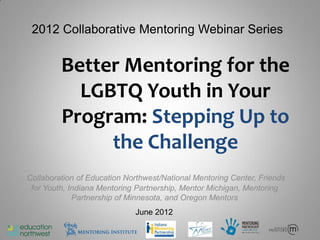 2012 Collaborative Mentoring Webinar Series


         Better Mentoring for the
           LGBTQ Youth in Your
         Program: Stepping Up to
              the Challenge
Collaboration of Education Northwest/National Mentoring Center, Friends
 for Youth, Indiana Mentoring Partnership, Mentor Michigan, Mentoring
             Partnership of Minnesota, and Oregon Mentors
                             June 2012
 