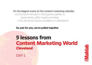5 lessons from 
Content Marketing World 
Cleveland 
DAY 1 
It’s the biggest event on the content marketing calendar. 
A time when the best in the business gather to 
share stories, offer insights and bask 
in the all-round industry excellence in attendance. 
So, just for you, we’ve pulled together 
 