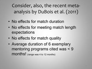 Consider, also, the recent meta-
  analysis by DuBois et al. (2011)
• No effects for match duration
• No effects for meeting match length
  expectations
• No effects for match quality
• Average duration of 6 exemplary
  mentoring programs cited was < 9
  months! (range was 4 to 12 months)

                                        9
 