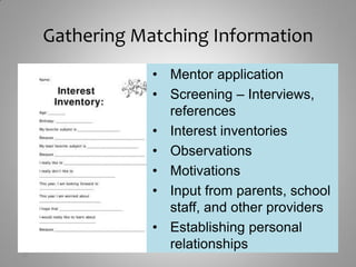 Gathering Matching Information
                 • Mentor application
                 • Screening – Interviews,
                   references
                 • Interest inventories
                 • Observations
                 • Motivations
                 • Input from parents, school
                   staff, and other providers
                 • Establishing personal
                   relationships
12
 