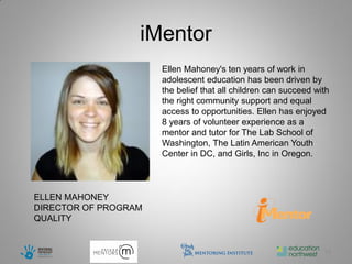 iMentor
                      Ellen Mahoney's ten years of work in
                      adolescent education has been driven by
                      the belief that all children can succeed with
                      the right community support and equal
                      access to opportunities. Ellen has enjoyed
                      8 years of volunteer experience as a
                      mentor and tutor for The Lab School of
                      Washington, The Latin American Youth
                      Center in DC, and Girls, Inc in Oregon.



ELLEN MAHONEY
DIRECTOR OF PROGRAM
QUALITY


                                                                 13
 