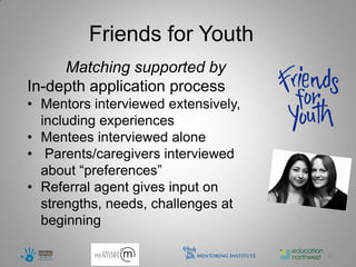 Friends for Youth
     Matching supported by
In-depth application process
• Mentors interviewed extensively,
  including experiences
• Mentees interviewed alone
• Parents/caregivers interviewed
  about “preferences”
• Referral agent gives input on
  strengths, needs, challenges at
  beginning

                                     21
 
