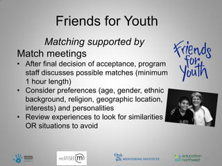 Friends for Youth
     Matching supported by
Match meetings
• After final decision of acceptance, program
  staff discusses possible matches (minimum
  1 hour length)
• Consider preferences (age, gender, ethnic
  background, religion, geographic location,
  interests) and personalities
• Review experiences to look for similarities
  OR situations to avoid



                                                23
 