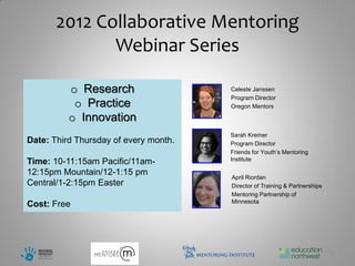 2012 Collaborative Mentoring
              Webinar Series

          o Research                   Celeste Janssen
                                       Program Director
           o Practice                  Oregon Mentors

          o Innovation
                                       Sarah Kremer
Date: Third Thursday of every month.   Program Director
                                       Friends for Youth’s Mentoring
                                       Institute
Time: 10-11:15am Pacific/11am-
12:15pm Mountain/12-1:15 pm
                                       April Riordan
Central/1-2:15pm Easter                Director of Training & Partnerships
                                       Mentoring Partnership of
                                       Minnesota
Cost: Free




                                                                             2
 