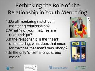 Rethinking the Role of the
 Relationship in Youth Mentoring
1. Do all mentoring matches =
   mentoring relationships?
2. What % of your matches are
   relationships?
3. If the relationship is the “heart”
   of mentoring, what does that mean
   for matches that aren’t very strong?
4. Is the only “prize” a long, strong
   match?

                                          4
 