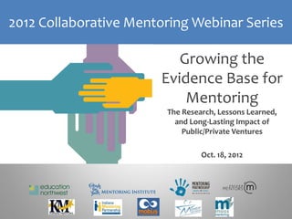 2012 Collaborative Mentoring Webinar Series

                          Growing the
                       Evidence Base for
                           Mentoring
                        The Research, Lessons Learned,
                          and Long-Lasting Impact of
                            Public/Private Ventures

                                 Oct. 18, 2012
 