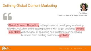 “Global Content Marketing is the process of developing an sharing
relevant, valuable and engaging content with target audience across
countries with the goal of acquiring new customers or increasing
business from existing customers globally”
Defining Global Content Marketing
@ g i u s e c • # C M W o r l d
Pam Didner
Content Marketing Strategist and Author
 