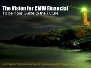 The Vision for CMW Financial To be Your Guide to the Future Financial Representative of and Advisory Services and Securities Offered through Lincoln Investment Planning, Inc., Registered Investment Advisor,  Member FINRA/SIPC.  CMW Financial, Inc. and Lincoln Investment Planning, Inc. are independently owned and each is responsible for its own business. 08/2007 