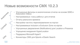 • Улучшенные фильтры в аналитических отчетах на основе SSID и
Association Status
• Настраиваемые «часы работы» для отчетов
• Отчеты реального времени
• Настройка частоты перенаправления на портал
• Настраиваемые Inclusion и Exclusion Zone на картах
• Улучшенные уведомления (Notifications) для Location и Presence
• Упрощение внедрения HyperLocation
• Поддержка Microsoft HyperV
• Коннекторы CMX для Splunk и Elastic Search
Новые возможности CMX 10.2.3
 