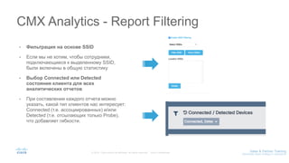 • Фильтрация на основе SSID
• Если мы не хотим, чтобы сотрудники,
подключающиеся к выделенному SSID,
были включены в общую статистику
• Выбор Connected или Detected
cостояния клиента для всех
аналитических отчетов
• При составлении каждого отчета можно
указать, какой тип клиентов нас интересует:
Connected (т.е. ассоциированных) и/или
Detected (т.е. отсылающих только Probe),
что добавляет гибкости.
CMX Analytics - Report Filtering
 